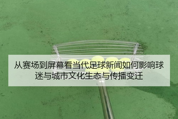 从赛场到屏幕看当代足球新闻如何影响球迷与城市文化生态与传播变迁
