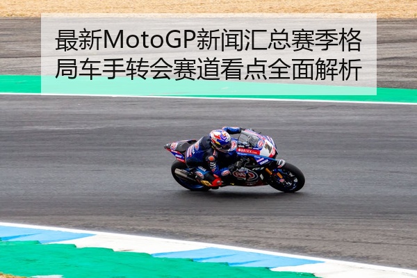最新MotoGP新闻汇总赛季格局车手转会赛道看点全面解析