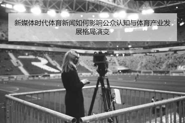 新媒体时代体育新闻如何影响公众认知与体育产业发展格局演变