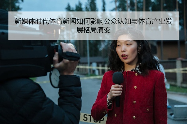 新媒体时代体育新闻如何影响公众认知与体育产业发展格局演变