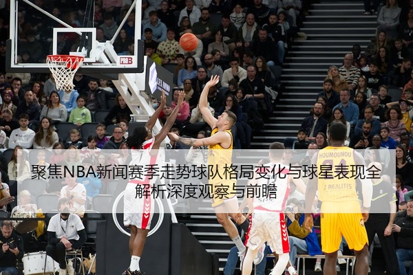 聚焦NBA新闻赛季走势球队格局变化与球星表现全解析深度观察与前瞻