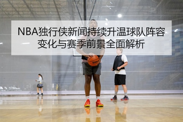 NBA独行侠新闻持续升温球队阵容变化与赛季前景全面解析