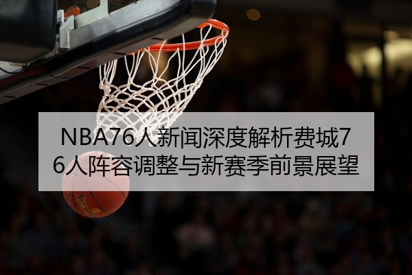 NBA76人新闻深度解析费城76人阵容调整与新赛季前景展望