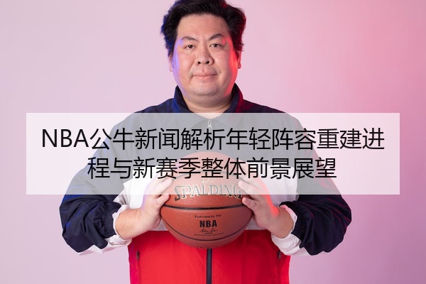 NBA公牛新闻解析年轻阵容重建进程与新赛季整体前景展望