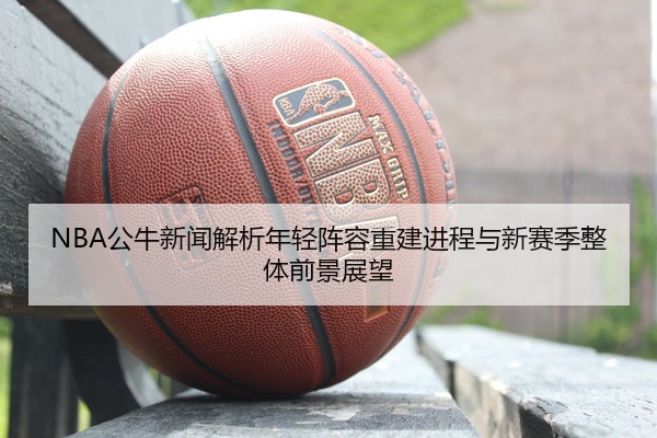 NBA公牛新闻解析年轻阵容重建进程与新赛季整体前景展望