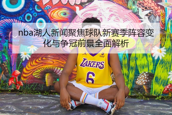 nba湖人新闻聚焦球队新赛季阵容变化与争冠前景全面解析