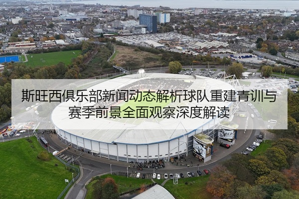 斯旺西俱乐部新闻动态解析球队重建青训与赛季前景全面观察深度解读