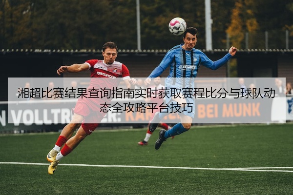 湘超比赛结果查询指南实时获取赛程比分与球队动态全攻略平台技巧