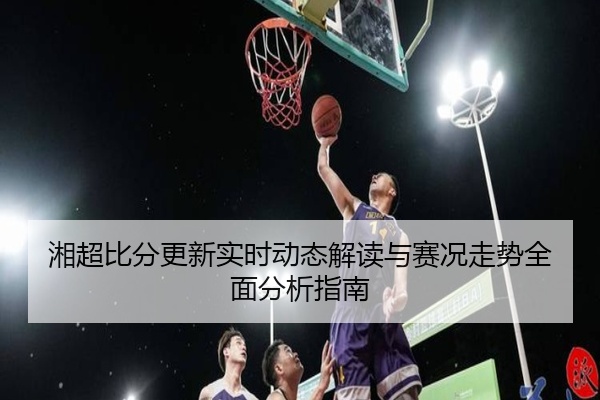 湘超比分更新实时动态解读与赛况走势全面分析指南