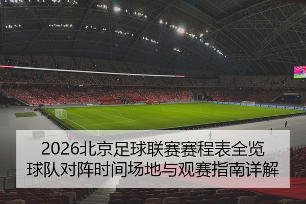 2026北京足球联赛赛程表全览球队对阵时间场地与观赛指南详解