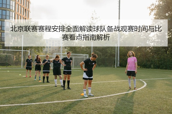 北京联赛赛程安排全面解读球队备战观赛时间与比赛看点指南解析